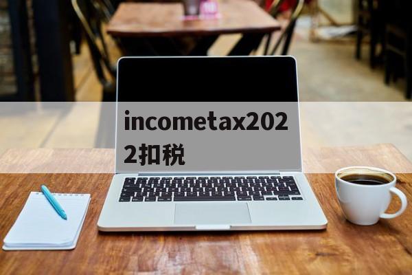 关于incometax2022扣税的信息